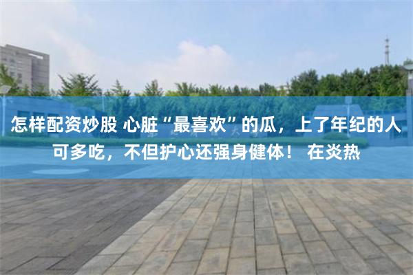 怎样配资炒股 心脏“最喜欢”的瓜，上了年纪的人可多吃，不但护心还强身健体！ 在炎热