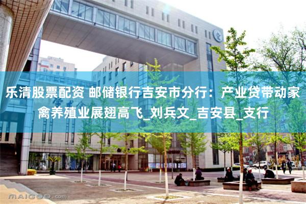 乐清股票配资 邮储银行吉安市分行：产业贷带动家禽养殖业展翅高飞_刘兵文_吉安县_支行