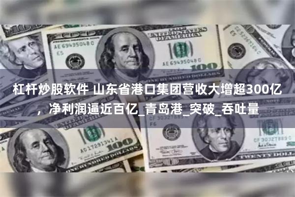 杠杆炒股软件 山东省港口集团营收大增超300亿，净利润逼近百亿_青岛港_突破_吞吐量