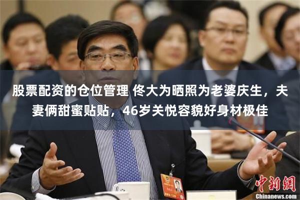 股票配资的仓位管理 佟大为晒照为老婆庆生，夫妻俩甜蜜贴贴，46岁关悦容貌好身材极佳