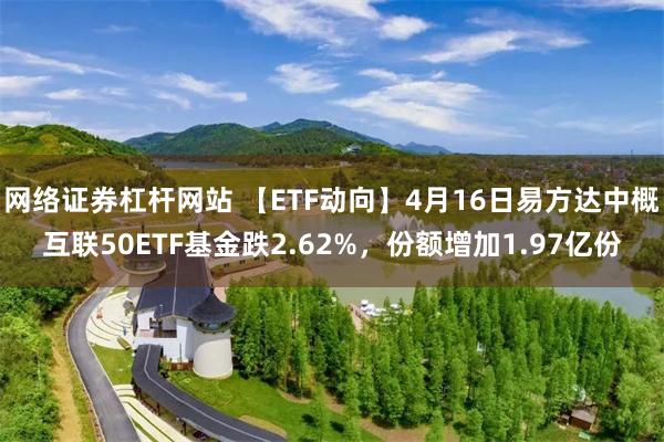 网络证券杠杆网站 【ETF动向】4月16日易方达中概互联50ETF基金跌2.62%，份额增加1.97亿份