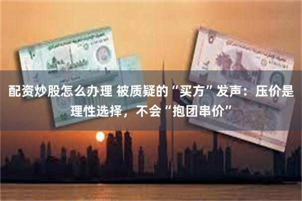 配资炒股怎么办理 被质疑的“买方”发声：压价是理性选择，不会“抱团串价”