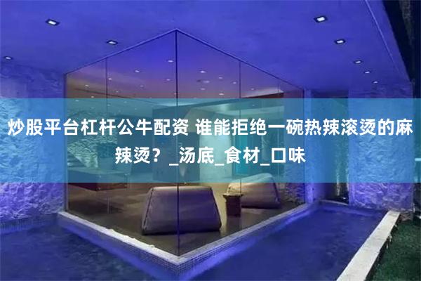 炒股平台杠杆公牛配资 谁能拒绝一碗热辣滚烫的麻辣烫？_汤底_食材_口味