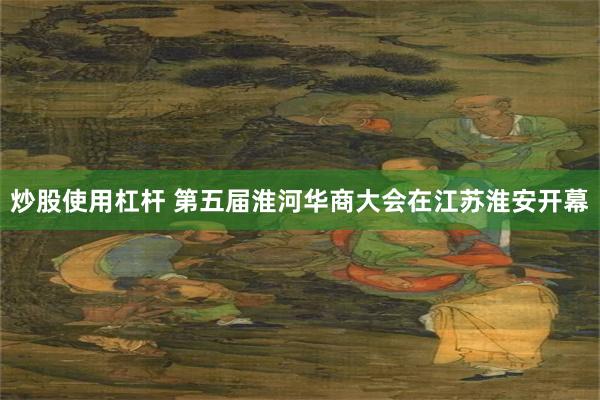 炒股使用杠杆 第五届淮河华商大会在江苏淮安开幕