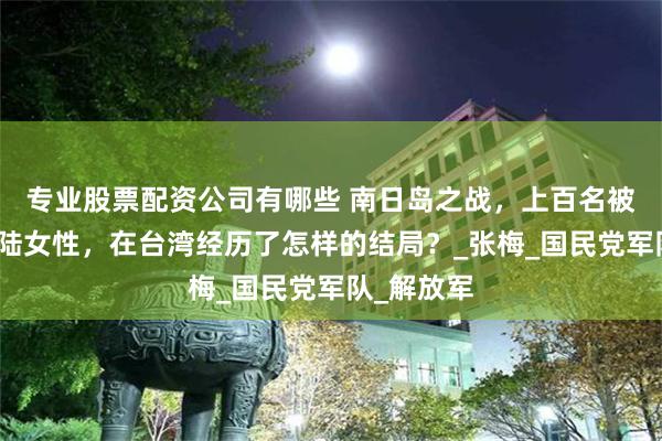 专业股票配资公司有哪些 南日岛之战，上百名被俘虏的大陆女性，在台湾经历了怎样的结局？_张梅_国民党军队_解放军