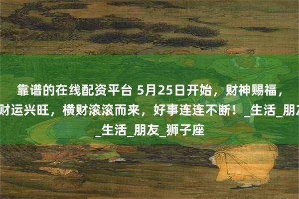 靠谱的在线配资平台 5月25日开始，财神赐福，三大星座财运兴旺，横财滚滚而来，好事连连不断！_生活_朋友_狮子座