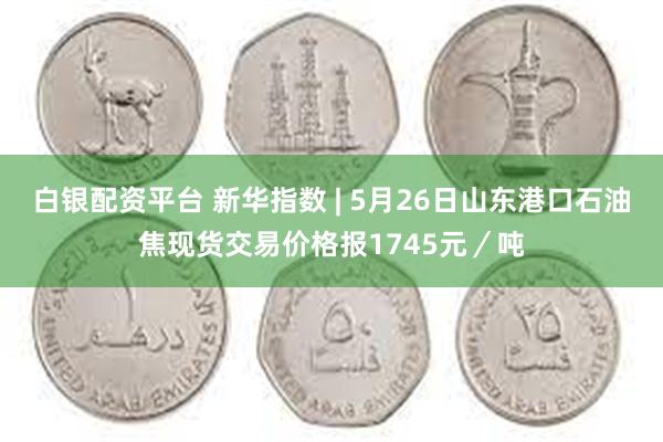 白银配资平台 新华指数 | 5月26日山东港口石油焦现货交易价格报1745元／吨