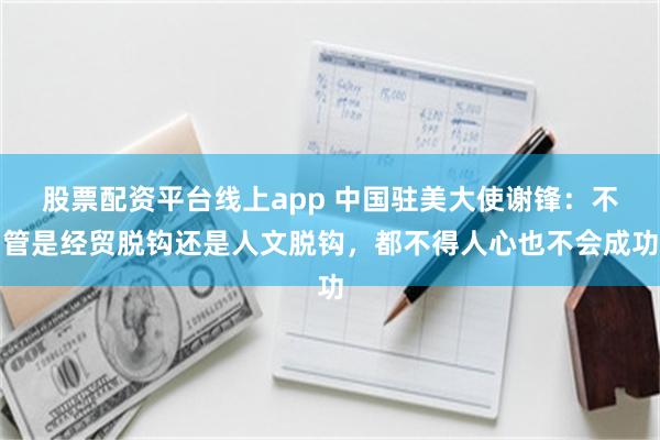 股票配资平台线上app 中国驻美大使谢锋：不管是经贸脱钩还是人文脱钩，都不得人心也不会成功