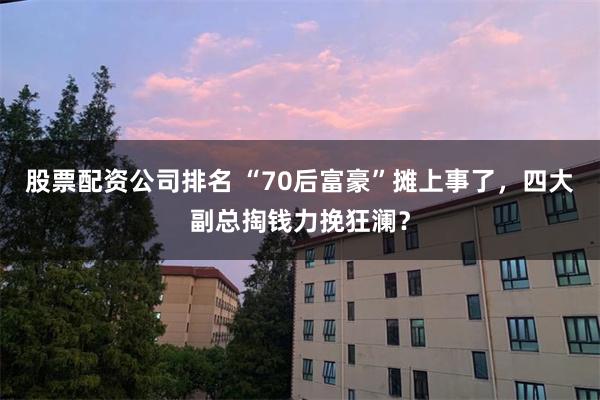 股票配资公司排名 “70后富豪”摊上事了，四大副总掏钱力挽狂澜？