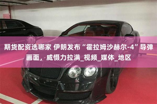 期货配资选哪家 伊朗发布“霍拉姆沙赫尔-4”导弹画面，威慑力拉满_视频_媒体_地区