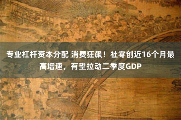 专业杠杆资本分配 消费狂飙！社零创近16个月最高增速，有望拉动二季度GDP