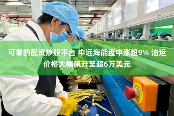 可靠的配资炒股平台 中远海能盘中涨超9% 油运价格大幅飙升至超6万美元