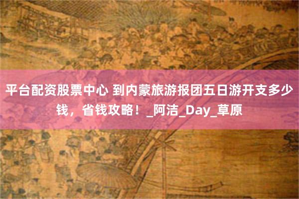 平台配资股票中心 到内蒙旅游报团五日游开支多少钱，省钱攻略！_阿洁_Day_草原