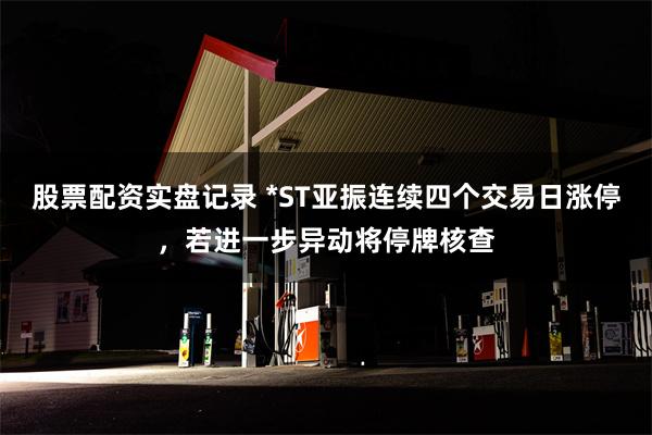 股票配资实盘记录 *ST亚振连续四个交易日涨停，若进一步异动将停牌核查