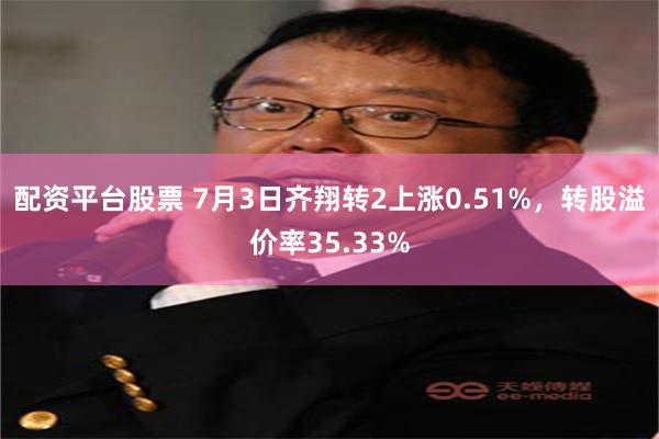 配资平台股票 7月3日齐翔转2上涨0.51%，转股溢价率35.33%