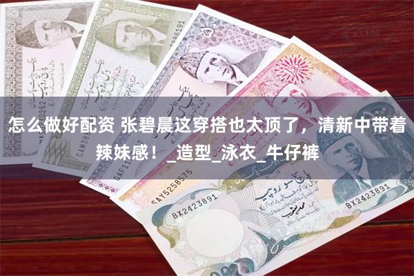怎么做好配资 张碧晨这穿搭也太顶了，清新中带着辣妹感！_造型_泳衣_牛仔裤
