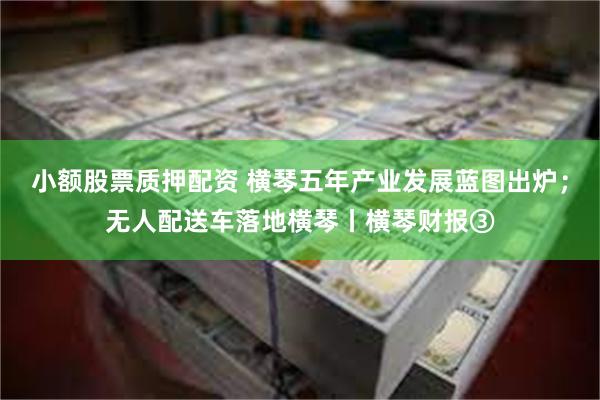 小额股票质押配资 横琴五年产业发展蓝图出炉；无人配送车落地横琴丨横琴财报③